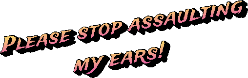 Please stop assaulting my ears!